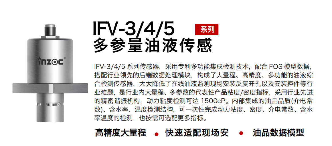 IFV-3/4/5多參量油液傳感器，采用專利多功能集成檢測技術(shù)，配合 FOS 模型數(shù)據(jù)，搭配行業(yè)領(lǐng)先的后端數(shù)據(jù)處理模塊，構(gòu)成了大量程、高精度、多功能的油液綜合檢測傳感器，大大降低了在線油液監(jiān)測現(xiàn)場安裝反復(fù)開孔以及安裝控件等行業(yè)難題，是行業(yè)內(nèi)大量程、多參數(shù)的代表性產(chǎn)品粘度/密度指標(biāo)，采用行業(yè)先進(jìn)的精密諧振機(jī)構(gòu)，動(dòng)力粘度檢測可達(dá) 1500cP。內(nèi)部集成的油品品質(zhì)(介電常數(shù))、含水率、溫度檢測結(jié)構(gòu)，可一次性完成動(dòng)力粘度、密度、介電常數(shù)、含水率溫度的檢測，也按需可選配更多指標(biāo)。