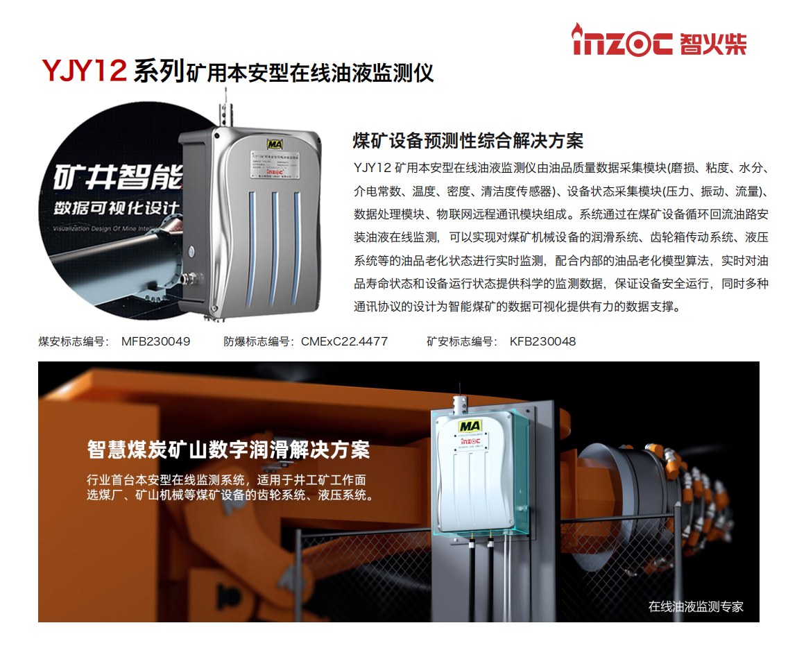 YJY12礦用本安型在線油液監測儀由油品質量數據采集模塊(磨損、粘度、水分、介電常數、溫度、密度、清潔度傳感器)、設備狀態采集模塊(壓力、振動、流量)、數據處理模塊、物聯網遠程通訊模塊組成。系統通過在煤礦設備循環回流油路安裝油液在線監測，可以實現對煤礦機械設備的潤滑系統、齒輪箱傳動系統、液壓系統等的油品老化狀態進行實時監測，配合內部的油品老化模型算法，實時對油品壽命狀態和設備運行狀態提供科學的監測數據，保證設備安全運行，同時多種通訊協議的設計為智能煤礦的數據可視化提供有力的數據支撐。