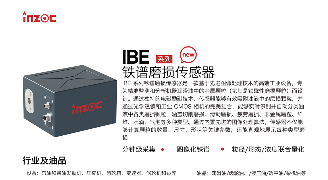 IBE 系列油液鐵譜磨損傳感器是一款基于先進圖像處理技術的高端工業設備，專為精準監測和分析機器潤滑油中的金屬顆粒(尤其是鐵磁性磨損顆粒)而設計。通過獨特的電磁勵磁技術，傳感器能夠有效吸附油液中的損顆粒，并通過光學透鏡和工業 CMOS 相機的完美結合，能夠實時識別并自動分類油液中各類磨損顆粒，涵蓋切削磨損、滑動磨損、疲勞損、非金屬磨粒、纖維、水滴、氣泡等多種類型。通過內置先進的圖像處理算法，傳感器不僅能夠計算顆粒的數量、尺寸、形狀等關鍵參數，還能直觀地展示每種類型磨損。適用行業設備：汽油和柴油發動機、壓縮機、齒輪箱、變速器、渦輪機和泵等；檢測油品:潤滑油/齒輪油、/液壓油/透平油/柴機油等。